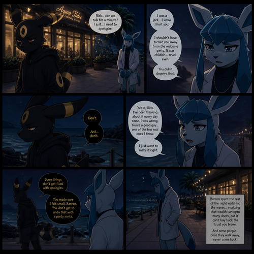 In a anthropomorphic universe, Rick (the non-rich Umbreon male) is ignoring and refuses to look at the Barron (a wealthy male Glaceon) who is trying to apologize for how sorry for not accepted to his welcoming party last month but Rick won’t buy it. A well-made animated version. A modern life. Outside of a restaurant at the beach at night. Comic. A sad truthful ending. 