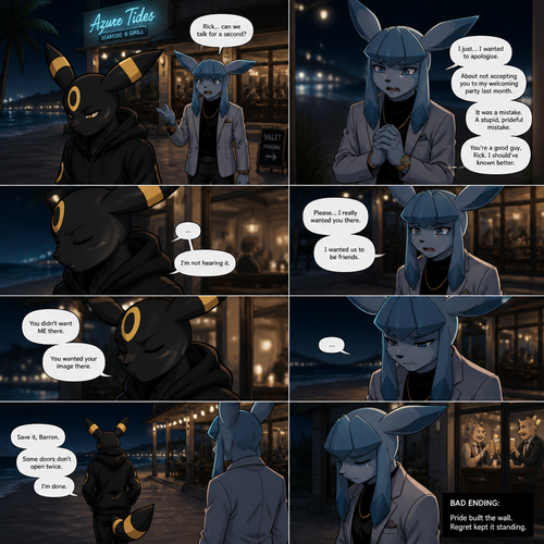In a anthropomorphic universe, Rick (the non-rich Umbreon male) is ignoring and refuses to look at the Barron (a wealthy male Glaceon) who is trying to apologize for how sorry for not accepted to his welcoming party last month but Rick won’t buy it. A well-made animated version. A modern life. Outside of a restaurant at the beach at night. Comic. A bad/sad ending.