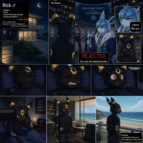 Rick (the non-rich Umbreon male) who lives in a small modern house at the beach. Sleeps in his bed at night while having a bad dream about the Barron (the wealthy Glaceon male) who still doesn’t like him while being rejected from a welcoming party. Well-made animated version. In an anthropomorphic universe. A modern life. Stubborn and smart also doesn’t like being annoyed. Despise the Barron.