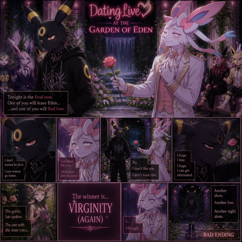 In a dating live show at the garden of Eden (a well-made animated version) a grown non-rich anthro Umbreon male that wears a gothic hoodie that is unhappy and doesn’t want to be there and wanted to lose and Don’t like this super rich grown anthro Sylveon male that wears some elegant clothes who likes him. In a well-made anthropomorphic Pokemon universe. A bad/sad ending of a show and the virginity wins again.