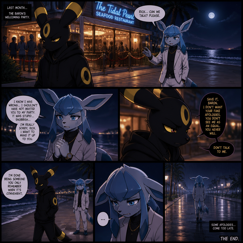 In a anthropomorphic universe, Rick (the non-rich Umbreon male) is ignoring and refuses to look at the Barron (a wealthy male Glaceon) who is trying to apologize for how sorry for not accepted to his welcoming party last month but Rick won’t buy it. A well-made animated version. A modern life. Outside of a restaurant at the beach at night. Comic. A bad/sad ending.