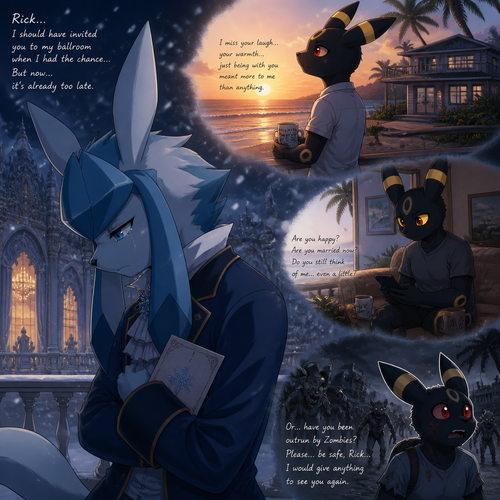 In an anthropomorphic Pokemon universe, A sad Glaceon (the adult Barron with no name) who lives in a snowy land and misses a non-rich grown Umbreon male who lives in a small modern house at the beach in Hawaii island named Rick, and wishes to see him again. Well-made anime version. Knew that he should invited Rick at his ballroom but it’s already too late. More than a friend. Worried and afraid about is Rick was married or outrun by Zombies.