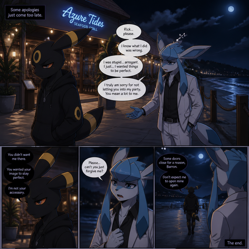 In a anthropomorphic universe, Rick (the non-rich Umbreon male) is ignoring and refuses to look at the Barron (a wealthy male Glaceon) who is trying to apologize for how sorry for not accepted to his welcoming party last month but Rick won’t buy it. A well-made animated version. A modern life. Outside of a restaurant at the beach at night. Comic. A bad/sad or a ending.
